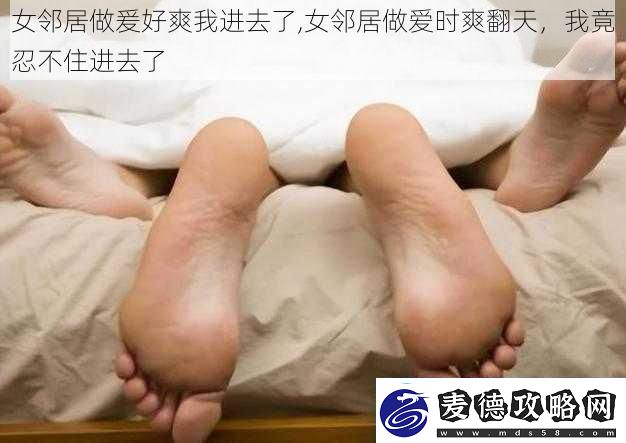 女邻居做爰好爽我进去了-女邻居做爱时爽翻天-我竟忍不住进去了