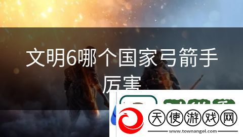 文明6哪个国家弓箭手厉害：刀锋之上生死考验