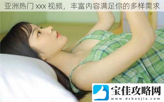 亚洲热门-xxx-丰富内容满足你的多样需求