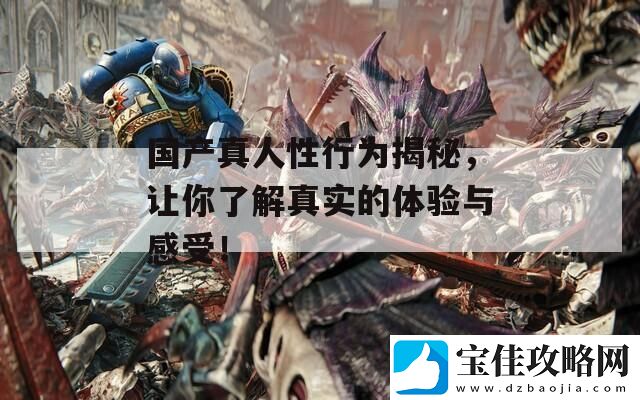 国产真人性行为揭秘-让你了解真实的体验与感受！